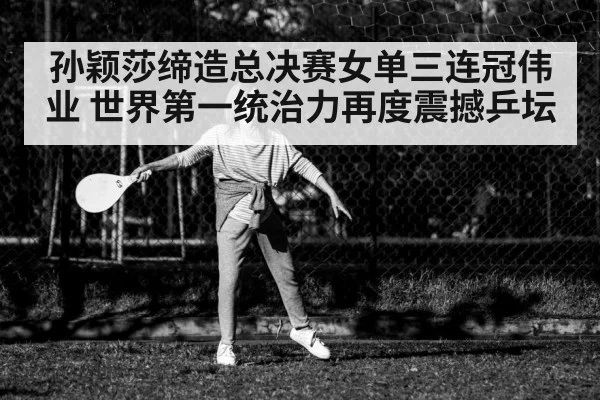 孙颖莎缔造总决赛女单三连冠伟业 世界第一统治力再度震撼乒坛